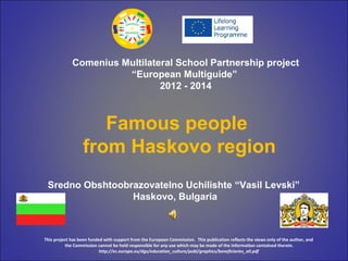 Famous people
from Haskovo region
Comenius Multilateral School Partnership project
“European Multiguide”
2012 - 2014
Sredno Obshtoobrazovatelno Uchilishte “Vasil Levski”
Haskovo, Bulgaria
This project has been funded with support from the European Commission. This publication reflects the views only of the author, and
the Commission cannot be held responsible for any use which may be made of the information contained therein.
http://ec.europa.eu/dgs/education_culture/publ/graphics/beneficiaries_all.pdf
 
