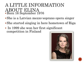 ?Born 16 September 1976
?She is a Latvian mezzo-soprano opera singer
?She started singing in here hometown of Riga
? In 1999 she won her first significant
competition in Finland
 