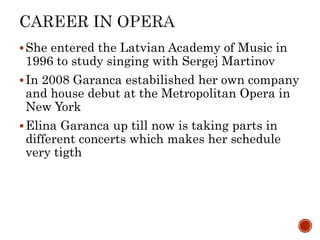 ?She entered the Latvian Academy of Music in
1996 to study singing with Sergej Martinov
?In 2008 Garanca estabilished her own company
and house debut at the Metropolitan Opera in
New York
?Elina Garanca up till now is taking parts in
different concerts which makes her schedule
very tigth
 