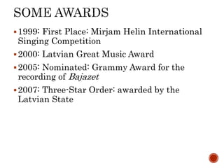?1999: First Place: Mirjam Helin International
Singing Competition
?2000: Latvian Great Music Award
?2005: Nominated: Grammy Award for the
recording of Bajazet
?2007: Three-Star Order: awarded by the
Latvian State
 