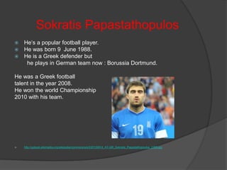 Sokratis Papastathopulos
He‘s a popular football player.
 He was born 9 June 1988.
 He is a Greek defender but
he plays in German team now : Borussia Dortmund.


He was a Greek football
talent in the year 2008.
He won the world Championship
2010 with his team.



http://upload.wikimedia.org/wikipedia/commons/e/e3/20130814_AT-GR_Sokratis_Papastathopoulos_2368.jpg

 