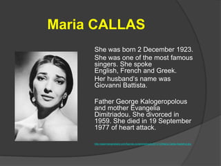 Maria CALLAS
She was born 2 December 1923.
She was one of the most famous
singers. She spoke
English, French and Greek.
Her husband‘s name was
Giovanni Battista.
Father George Kalogeropolous
and mother Evangelia
Dimitriadou. She divorced in
1959. She died in 19 September
1977 of heart attack.
http://searchengineland.com/figz/wp-content/seloads/2013/12/Maria-Callas-headshot.jpg

 