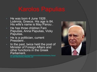 Karolos Papulias
•

•

•
•

He was born 4 June 1926 .
Loánnia, Greece. His age is 84.
His wife's name is May Panou .
He has three children Fani
Papulias, Anna Papulias, Vicky
Papulias.
He is a politician, current
President .
In the past, twice held the post of
Minister of Foreign Affairs and
other functions in the Greek
Parliament.
http://upload.wikimedia.org/wikipedia/commons/thumb/e/e4/Karolos_Papouli
as_.jpg/178px-Karolos_Papoulias_.jpg

 