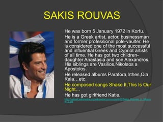 SAKIS ROUVAS
He was born 5 January 1972 in Korfu.
He is a Greek artist, actor, businessman
and former professional pole-vaulter. He
is considered one of the most successful
and influential Greek and Cypriot artists
of all time. He has got two childrendaughter Anastasia and son Alexandros.
His siblings are Vasilios,Nikolaos a
Apostolos.
He released albums Parafora,Irthes,Ola
Kala…etc.
He composed songs Shake It,This Is Our
Night…
He has got girlfriend Katie.
http://upload.wikimedia.org/wikipedia/commons/4/43/Sakis_Rouvas_in_Mosco
w_2.jpg

 