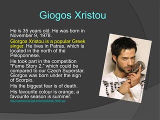 Giogos Xristou
He is 35 years old. He was born in
November 9, 1978.
Giorgos Xristou is a popular Greek
singer. He lives in Patras, which is
located in the north of the
Peloponnese.
He took part in the competition
"Fame Story 2," which could be
compared to our Czech Superstar.
Giorgos was born under the sign
of Scorpio.
His the biggest fear is of death.
His favourite colour is orange, a
favourite season is summer.
http://userserve-ak.last.fm/serve/252/26174591.jpg

 