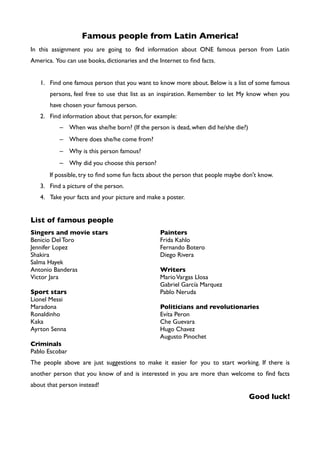 Famous people from Latin America!
In this assignment you are going to fnd information about ONE famous person from Latin
America. You can use books, dictionaries and the Internet to fnd facts.
1. Find one famous person that you want to know more about. Below is a list of some famous
persons, feel free to use that list as an inspiration. Remember to let My know when you
have chosen your famous person.
2. Find information about that person, for example:
– When was she/he born? (If the person is dead, when did he/she die?)
– Where does she/he come from?
– Why is this person famous?
– Why did you choose this person?
If possible, try to fnd some fun facts about the person that people maybe don't know.
3. Find a picture of the person.
4. Take your facts and your picture and make a poster.
List of famous people
Singers and movie stars
Benicio DelToro
Jennifer Lopez
Shakira
Salma Hayek
Antonio Banderas
Victor Jara
Sport stars
Lionel Messi
Maradona
Ronaldinho
Kaka
Ayrton Senna
Criminals
Pablo Escobar
Painters
Frida Kahlo
Fernando Botero
Diego Rivera
Writers
MarioVargas Llosa
Gabriel García Marquez
Pablo Neruda
Politicians and revolutionaries
Evíta Peron
Che Guevara
Hugo Chavez
Augusto Pinochet
The people above are just suggestions to make it easier for you to start working. If there is
another person that you know of and is interested in you are more than welcome to fnd facts
about that person instead!
Good luck!
 
