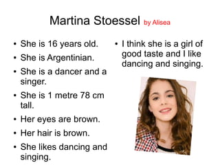 Martina Stoessel by Alisea
● She is 16 years old.
● She is Argentinian.
● She is a dancer and a
singer.
● She is 1 metre 78 cm
tall.
● Her eyes are brown.
● Her hair is brown.
● She likes dancing and
singing.
● I think she is a girl of
good taste and I like
dancing and singing.
 