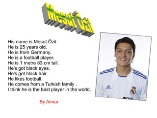 His name is Mesut Özil.
He is 25 years old.
He is from Germany.
He is a football player.
He is 1 metre 83 cm tall.
He's got black eyes.
He's got black hair.
He likes football.
He comes from a Turkish family .
I think he is the best player in the world.
By Aimar
 
