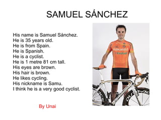 His name is Samuel Sánchez.
He is 35 years old.
He is from Spain.
He is Spanish.
He is a cyclist.
He is 1 metre 81 cm tall.
His eyes are brown.
His hair is brown.
He likes cycling.
His nickname is Samu.
I think he is a very good cyclist.
SAMUEL SÁNCHEZ
By Unai
 