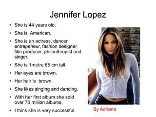 Jennifer Lopez
● She is 44 years old.
● She is American.
● She is an actress, dancer,
entrepeneur, fashion designer,
film producer, philanthropist and
singer.
● She is 1metre 65 cm tall.
● Her eyes are brown.
● Her hair is brown.
● She likes singing and dancing.
● With her first album she sold
over 70 million albums.
● I think she is very successful. By Adriana
 