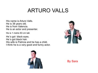 ARTURO VALLS
His name is Arturo Valls.
He is 38 years old.
He is from Valencia.
He is an actor and presenter.
He´s got black eyes.
He´s got black hair.
His wife is Patricia and he has a child.
I think he is a very good and funny actor.
He is 1 metre 83 cm tall.
By Sara
 