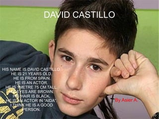 DAVID CASTILLO
HIS NAME IS DAVID CASTILLO.
HE IS 21 YEARS OLD.
HE IS FROM SPAIN.
HE IS AN ACTOR.
HE IS 1METRE 75 CM TALL.
HIS EYES ARE BROWN.
HIS HAIR IS BLACK.
HE IS AN ACTOR IN “AIDA”.
I THINK HE IS A GOOD
PERSON.
By Asier A.
 