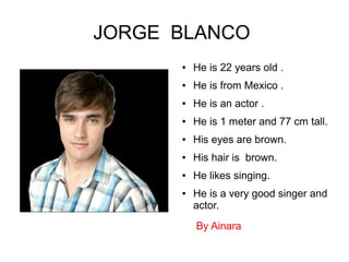 JORGE BLANCO
● He is 22 years old .
● He is from Mexico .
● He is an actor .
● He is 1 meter and 77 cm tall.
● His eyes are brown.
● His hair is brown.
● He likes singing.
● He is a very good singer and
actor.
By Ainara
 