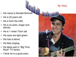 ● His name is Kendall Schmidt
● He is 22 years old.
● He is from the USA
● He is an actor, singer and
dancer.
● He is 1 meter 73cm tall.
● His eyes are light green.
● His hair is blond.
● He likes singing.
● He takes part in “Big Time
Rush” TV series.
● I think he is a good actor.
By Yaiza
 