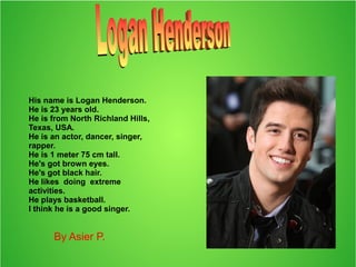 His name is Logan Henderson.
He is 23 years old.
He is from North Richland Hills,
Texas, USA.
He is an actor, dancer, singer,
rapper.
He is 1 meter 75 cm tall.
He's got brown eyes.
He's got black hair.
He likes doing extreme
activities.
He plays basketball.
I think he is a good singer.
By Asier P.
 