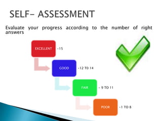 Evaluate your progress according to the number of right
answers


           EXCELLENT   •15




                        GOOD   •12 T0 14




                                 FAIR      • 9 TO 11




                                            POOR       •1 TO 8
 
