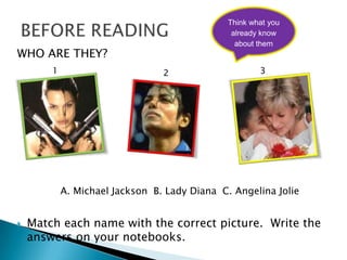 Think what you
                                                already know
                                                 about them
WHO ARE THEY?
        1                        2                     3




            A. Michael Jackson B. Lady Diana C. Angelina Jolie


   Match each name with the correct picture. Write the
    answers on your notebooks.
 