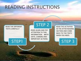 •READ THE DIFFERENT
                            STEP 2          •READ THE ACTIVITIES
 TEXTS CAREFULLY                             IN THE AFTER READING
                      •READ AGAIN AND PAY
                                             SECTION AND COME
                       ATTENTION TO THIS
                                             BACK TO THE TEXTS
                       INFORMATION: BIRTH
                                             WHEN YOU NEED.
                       DATE, CARRERS AND
                       IMPORTANT ACTIONS.

       STEP1                                      STEP 3
 