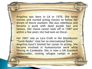 Angelina was born in LA in 1976. She loved
movies and started acting classes to follow her
dream of movie stardom. She was rebellious and
became a punk with dyed purple hair and
tattoos. Her movie career took off in 1997 and
within a few years she had won an Oscar.

Her 2001 role as Lara Croft in the blockbuster
“Tomb Raider” shot her to international fame.
Angelina hasn’t limited her career to acting. She
became involved in humanitarian work while
filming in Cambodia. She is now a UN Goodwill
Ambassador, visiting refugee camps in poor
countries.
 