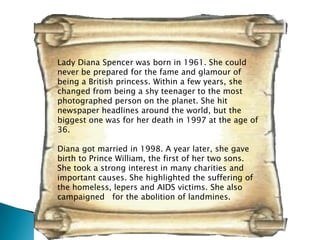Lady Diana Spencer was born in 1961. She could
never be prepared for the fame and glamour of
being a British princess. Within a few years, she
changed from being a shy teenager to the most
photographed person on the planet. She hit
newspaper headlines around the world, but the
biggest one was for her death in 1997 at the age of
36.

Diana got married in 1998. A year later, she gave
birth to Prince William, the first of her two sons.
She took a strong interest in many charities and
important causes. She highlighted the suffering of
the homeless, lepers and AIDS victims. She also
campaigned for the abolition of landmines.
 