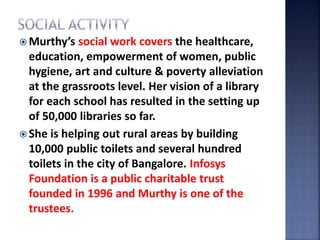  Murthy’s social work covers the healthcare,
education, empowerment of women, public
hygiene, art and culture & poverty alleviation
at the grassroots level. Her vision of a library
for each school has resulted in the setting up
of 50,000 libraries so far.
 She is helping out rural areas by building
10,000 public toilets and several hundred
toilets in the city of Bangalore. Infosys
Foundation is a public charitable trust
founded in 1996 and Murthy is one of the
trustees.
 