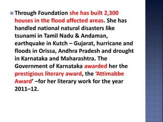  Through Foundation she has built 2,300
houses in the flood affected areas. She has
handled national natural disasters like
tsunami in Tamil Nadu & Andaman,
earthquake in Kutch – Gujarat, hurricane and
floods in Orissa, Andhra Pradesh and drought
in Karnataka and Maharashtra. The
Government of Karnataka awarded her the
prestigious literary award, the ‘Attimabbe
Award’ –for her literary work for the year
2011–12.
 