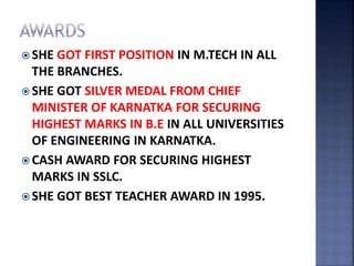  SHE GOT FIRST POSITION IN M.TECH IN ALL
THE BRANCHES.
 SHE GOT SILVER MEDAL FROM CHIEF
MINISTER OF KARNATKA FOR SECURING
HIGHEST MARKS IN B.E IN ALL UNIVERSITIES
OF ENGINEERING IN KARNATKA.
 CASH AWARD FOR SECURING HIGHEST
MARKS IN SSLC.
 SHE GOT BEST TEACHER AWARD IN 1995.
 