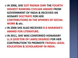  IN 2006, SHE GOT PADMA SHRI THE FOURTH
HIGHEST RANKING CIVILIAN AWARD FROM
GOVERNMENT OF INDIA & RECEIVED AN
HONARY DOCTRATE FOR HER
CONTRIBUTIONS IN THE SPHERES OF SOCIAL
WORK & etc.
 IN 2006 SHE ALSO RECEIVED R.K NARAYAN’S
AWARD FOR LITERATURE.
 IN 2011, SHE WAS CONFERRED HONARARY
LL.D (DOCTOR OF LAWS) DEGREES FOR HER
CONTRIBUTION TO PROMOTE FROMAL LEGAL
EDUCATION & SCHOLARSHIP IN INDIA.
 