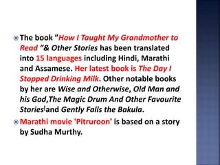  The book ”How I Taught My Grandmother to
Read “& Other Stories has been translated
into 15 languages including Hindi, Marathi
and Assamese. Her latest book is The Day I
Stopped Drinking Milk. Other notable books
by her are Wise and Otherwise, Old Man and
his God,The Magic Drum And Other Favourite
Stories[and Gently Falls the Bakula.
 Marathi movie 'Pitruroon' is based on a story
by Sudha Murthy.
 