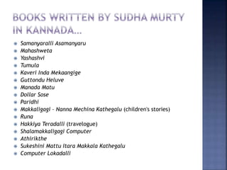  Samanyaralli Asamanyaru
 Mahashweta
 Yashashvi
 Tumula
 Kaveri Inda Mekaangige
 Guttondu Heluve
 Manada Matu
 Dollar Sose
 Paridhi
 Makkaligagi – Nanna Mechina Kathegalu (children's stories)
 Runa
 Hakkiya Teradalli (travelogue)
 Shalamakkaligagi Computer
 Athirikthe
 Sukeshini Mattu Itara Makkala Kathegalu
 Computer Lokadalli
 