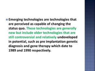 Emerging technologies are technologies that
are perceived as capable of changing the
status quo. These technologies are generally
new but include older technologies that are
still controversial and relatively undeveloped
in potential, such as pre implantation genetic
diagnosis and gene therapy which date to
1989 and 1990 respectively.
 