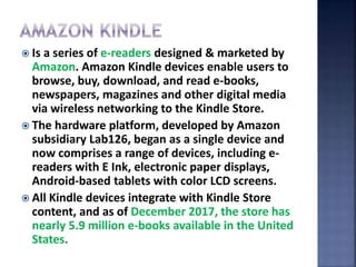  Is a series of e-readers designed & marketed by
Amazon. Amazon Kindle devices enable users to
browse, buy, download, and read e-books,
newspapers, magazines and other digital media
via wireless networking to the Kindle Store.
 The hardware platform, developed by Amazon
subsidiary Lab126, began as a single device and
now comprises a range of devices, including e-
readers with E Ink, electronic paper displays,
Android-based tablets with color LCD screens.
 All Kindle devices integrate with Kindle Store
content, and as of December 2017, the store has
nearly 5.9 million e-books available in the United
States.
 