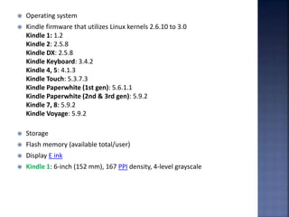  Operating system
 Kindle firmware that utilizes Linux kernels 2.6.10 to 3.0
Kindle 1: 1.2
Kindle 2: 2.5.8
Kindle DX: 2.5.8
Kindle Keyboard: 3.4.2
Kindle 4, 5: 4.1.3
Kindle Touch: 5.3.7.3
Kindle Paperwhite (1st gen): 5.6.1.1
Kindle Paperwhite (2nd & 3rd gen): 5.9.2
Kindle 7, 8: 5.9.2
Kindle Voyage: 5.9.2
 Storage
 Flash memory (available total/user)
 Display E ink
 Kindle 1: 6-inch (152 mm), 167 PPI density, 4-level grayscale
 