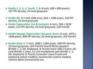  Kindle 2, 3, 4, 5, Touch, 7, 8: 6-inch, 600 × 800 pixels),
167 PPI density, 16-level grayscale
 Kindle DX: 9.7-inch (246 mm), 824 × 1200 pixels, 150 PPI
density, 16-level grayscale
 Kindle Paperwhite (1st & 2nd gen): 6-inch, 768 × 1024
pixels, 212 PPI density, 16-level grayscale, LED frontlit
 Kindle Voyage, Paperwhite (3rd gen), Oasis: 6-inch, 1072 ×
1448 pixels, 300 PPI density, 16-level grayscale, LED frontlit
 Kindle Oasis 2: 7-inch, 1680 × 1264 pixels, 300 PPI density,
16-level grayscale, LED frontlit Sound Mono speakers
(Kindle 1, 2, DX, Keyboard, & Touch) Input USB 2.0 port, SD
card (Kindle 1 only), 3.5 mm headphone jack (Kindle 1, 2,
DX, Keyboard, & Touch) Controller input D-pad and
keyboard (select models), touchscreen (select models)
Camera None Connectivity List.
 