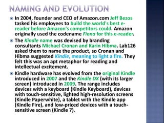  In 2004, founder and CEO of Amazon.com Jeff Bezos
tasked his employees to build the world's best e-
reader before Amazon's competitors could. Amazon
originally used the codename Fiona for this e-reader.
 The Kindle name was devised by branding
consultants Michael Cronan and Karin Hibma. Lab126
asked them to name the product, so Cronan and
Hibma suggested Kindle, meaning to light a fire. They
felt this was an apt metaphor for reading and
intellectual excitement.
 Kindle hardware has evolved from the original Kindle
introduced in 2007 and the Kindle DX (with its larger
screen) introduced in 2009. The range includes
devices with a keyboard (Kindle Keyboard), devices
with touch-sensitive, lighted high-resolution screens
(Kindle Paperwhite), a tablet with the Kindle app
(Kindle Fire), and low-priced devices with a touch-
sensitive screen (Kindle 7).
 