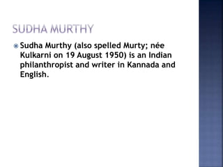  Sudha Murthy (also spelled Murty; née
Kulkarni on 19 August 1950) is an Indian
philanthropist and writer in Kannada and
English.
 