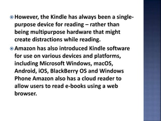  However, the Kindle has always been a single-
purpose device for reading – rather than
being multipurpose hardware that might
create distractions while reading.
 Amazon has also introduced Kindle software
for use on various devices and platforms,
including Microsoft Windows, macOS,
Android, iOS, BlackBerry OS and Windows
Phone Amazon also has a cloud reader to
allow users to read e-books using a web
browser.
 