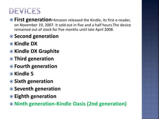  First generation-Amazon released the Kindle, its first e-reader,
on November 19, 2007. It sold out in five and a half hours.The device
remained out of stock for five months until late April 2008.
 Second generation
 Kindle DX
 Kindle DX Graphite
 Third generation
 Fourth generation
 Kindle 5
 Sixth generation
 Seventh generation
 Eighth generation
 Ninth generation-Kindle Oasis (2nd generation)
 