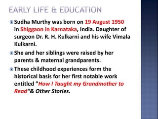  Sudha Murthy was born on 19 August 1950
in Shiggaon in Karnataka, India. Daughter of
surgeon Dr. R. H. Kulkarni and his wife Vimala
Kulkarni.
 She and her siblings were raised by her
parents & maternal grandparents.
 These childhood experiences form the
historical basis for her first notable work
entitled ”How I Taught my Grandmother to
Read“& Other Stories.
 