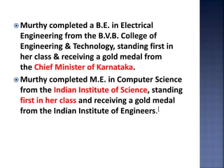  Murthy completed a B.E. in Electrical
Engineering from the B.V.B. College of
Engineering & Technology, standing first in
her class & receiving a gold medal from
the Chief Minister of Karnataka.
 Murthy completed M.E. in Computer Science
from the Indian Institute of Science, standing
first in her class and receiving a gold medal
from the Indian Institute of Engineers.[
 