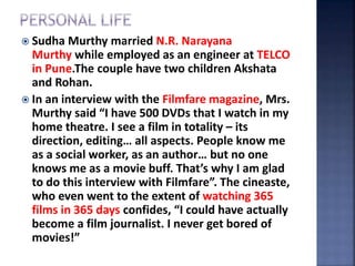  Sudha Murthy married N.R. Narayana
Murthy while employed as an engineer at TELCO
in Pune.The couple have two children Akshata
and Rohan.
 In an interview with the Filmfare magazine, Mrs.
Murthy said “I have 500 DVDs that I watch in my
home theatre. I see a film in totality – its
direction, editing… all aspects. People know me
as a social worker, as an author… but no one
knows me as a movie buff. That’s why I am glad
to do this interview with Filmfare”. The cineaste,
who even went to the extent of watching 365
films in 365 days confides, “I could have actually
become a film journalist. I never get bored of
movies!”
 