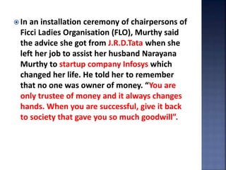  In an installation ceremony of chairpersons of
Ficci Ladies Organisation (FLO), Murthy said
the advice she got from J.R.D.Tata when she
left her job to assist her husband Narayana
Murthy to startup company Infosys which
changed her life. He told her to remember
that no one was owner of money. “You are
only trustee of money and it always changes
hands. When you are successful, give it back
to society that gave you so much goodwill”.
 