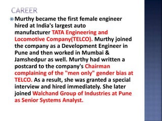  Murthy became the first female engineer
hired at India's largest auto
manufacturer TATA Engineering and
Locomotive Company(TELCO). Murthy joined
the company as a Development Engineer in
Pune and then worked in Mumbai &
Jamshedpur as well. Murthy had written a
postcard to the company's Chairman
complaining of the "men only" gender bias at
TELCO. As a result, she was granted a special
interview and hired immediately. She later
joined Walchand Group of Industries at Pune
as Senior Systems Analyst.
 