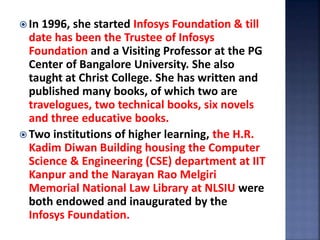  In 1996, she started Infosys Foundation & till
date has been the Trustee of Infosys
Foundation and a Visiting Professor at the PG
Center of Bangalore University. She also
taught at Christ College. She has written and
published many books, of which two are
travelogues, two technical books, six novels
and three educative books.
 Two institutions of higher learning, the H.R.
Kadim Diwan Building housing the Computer
Science & Engineering (CSE) department at IIT
Kanpur and the Narayan Rao Melgiri
Memorial National Law Library at NLSIU were
both endowed and inaugurated by the
Infosys Foundation.
 