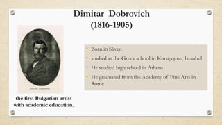 Dimitar Dobrovich
(1816-1905)
• Born in Sliven
• studied at the Greek school in Kuruçeşme, Istanbul
• He studied high school in Athens
• He graduated from the Academy of Fine Arts in
Rome
the first Bulgarian artist
with academic education.
 