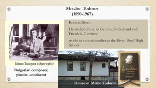 Mischo Todorov
(1890-1967)
• Born in Sliven
• He studied music in Geneva, Switzerland and
Dresden, Germany
• works as a music teacher at the Sliven Boys' High
School
Bulgarian composer,
pianist, conductor
House of Misho Todorov
 