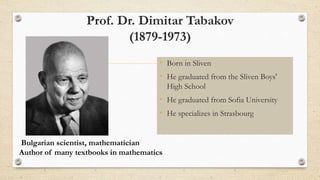 Prof. Dr. Dimitar Tabakov
(1879-1973)
• Born in Sliven
• He graduated from the Sliven Boys'
High School
• He graduated from Sofia University
• He specializes in Strasbourg
Bulgarian scientist, mathematician
Author of many textbooks in mathematics
 