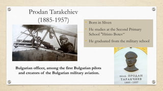 Prodan Tarakchiev
(1885-1957) • Born in Sliven
• He studies at the Second Primary
School "Hristo Botev“
• He graduated from the military school
Bulgarian officer, among the first Bulgarian pilots
and creators of the Bulgarian military aviation.
 