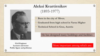 Aleksi Kvartirnikov
(1893-1977)
• Born in the city of Sliven.
• Graduated from high school in Varna Higher
• Technical School in Graz, Austria
Civil Engineer
Lecturer and rector
Public figure and politician
He has designed many buildings and facilities
More important among which are:
 