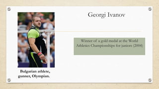 Georgi Ivanov
Winner of a gold medal at the World
Athletics Championships for juniors (2004)
Bulgarian athlete,
gunner, Olympian.
 